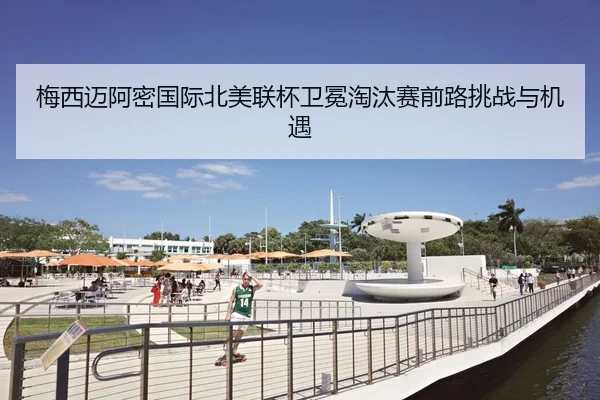 梅西迈阿密国际北美联杯卫冕淘汰赛前路挑战与机遇