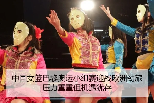 中国女篮巴黎奥运小组赛迎战欧洲劲旅 压力重重但机遇犹存