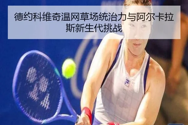 德约科维奇温网草场统治力与阿尔卡拉斯新生代挑战