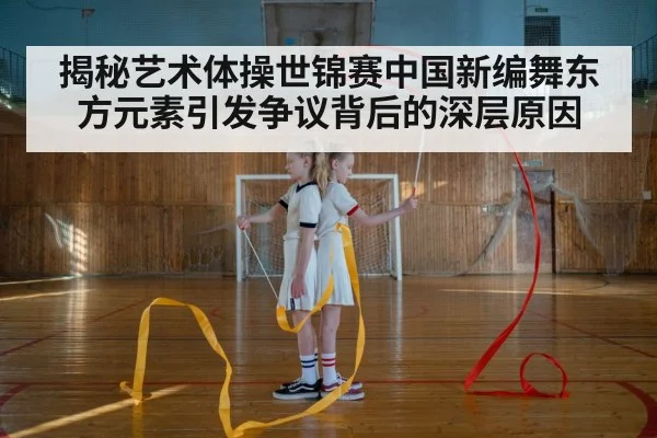揭秘艺术体操世锦赛中国新编舞东方元素引发争议背后的深层原因